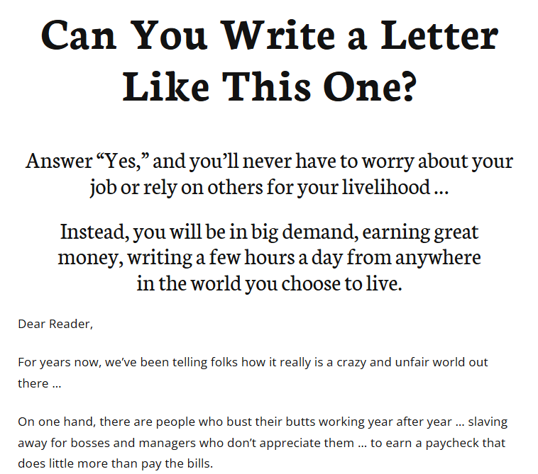 Ad that reads, Can You Write a Letter Like This One? Answer “Yes,” and you’ll never have to worry about your job or rely on others for your livelihood … Instead, you will be in big demand, earning great money, writing a few hours a day from anywhere in the world you choose to live. Dear Reader, For years now, we’ve been telling folks how it really is a crazy and unfair world out there … On one hand, there are people who bust their butts working year after year … slaving away for bosses and managers who don’t appreciate them … to earn a paycheck that does little more than pay the bills.