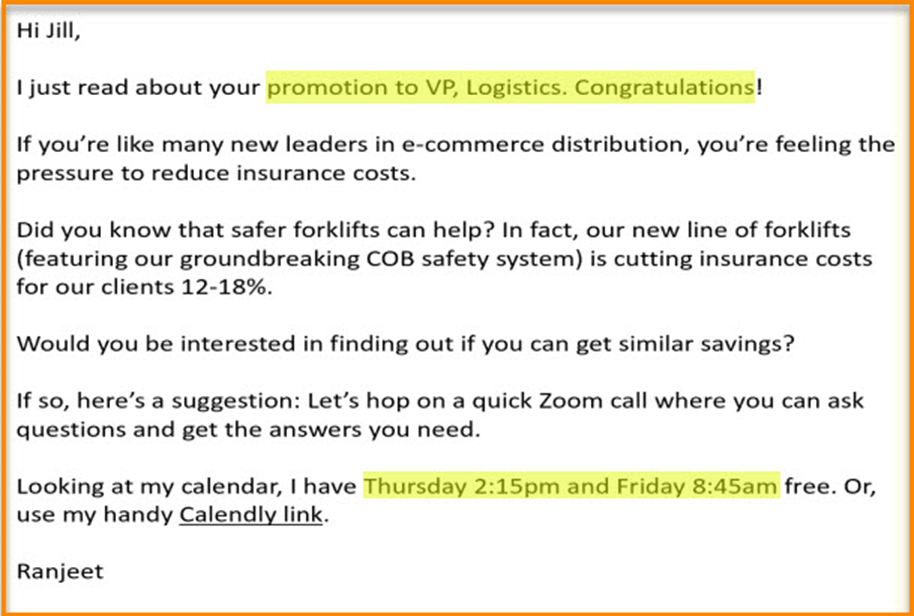Cold email example with text: Hi Jill, I just read about your promotion to VP, Logistics. Congratulations! If you're like many new leaders in e-commerce distribution, you're feeling the pressure to reduce insurance costs. Did you know that safer forklifts can help? In fact, our new line of forklists … ends with invitation to Zoom call.