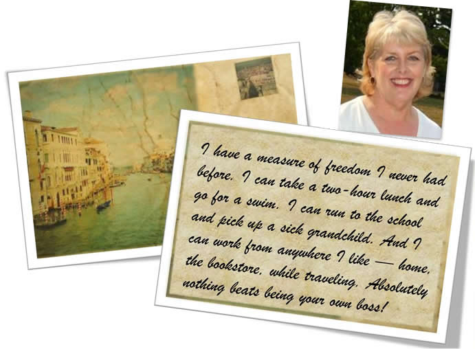 I have a measure of freedom I never had before. I can take a two–hour lunch and go for a swim. I can run to the school and pick up a sick grandchild. And I can work from anywhere I like — home, the bookstore, while traveling, Absolutely nothing beats being your own boss!